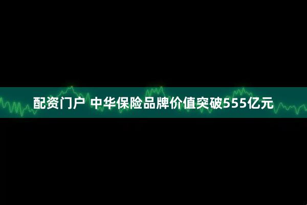 配资门户 中华保险品牌价值突破555亿元