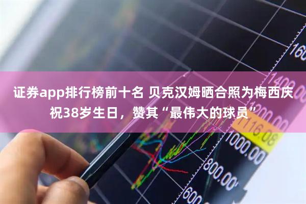 证券app排行榜前十名 贝克汉姆晒合照为梅西庆祝38岁生日，赞其“最伟大的球员”