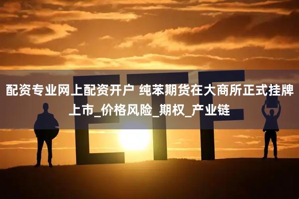 配资专业网上配资开户 纯苯期货在大商所正式挂牌上市_价格风险_期权_产业链