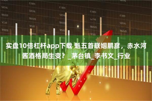 实盘10倍杠杆app下载 魁五首联姻鹏彦，赤水河酱酒格局生变？_茅台镇_李书文_行业