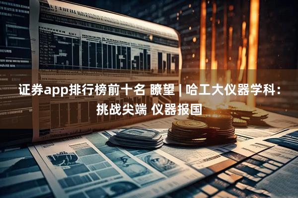 证券app排行榜前十名 瞭望 | 哈工大仪器学科：挑战尖端 仪器报国