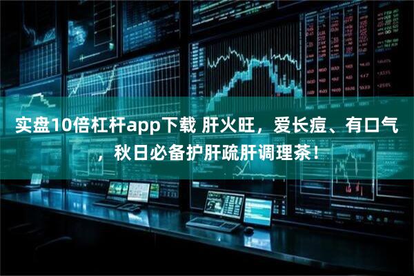 实盘10倍杠杆app下载 肝火旺，爱长痘、有口气，秋日必备护肝疏肝调理茶！