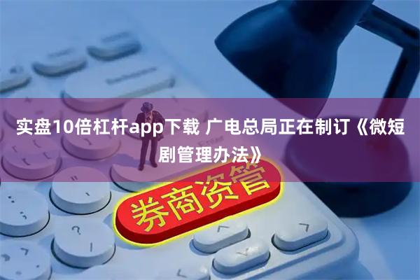 实盘10倍杠杆app下载 广电总局正在制订《微短剧管理办法》