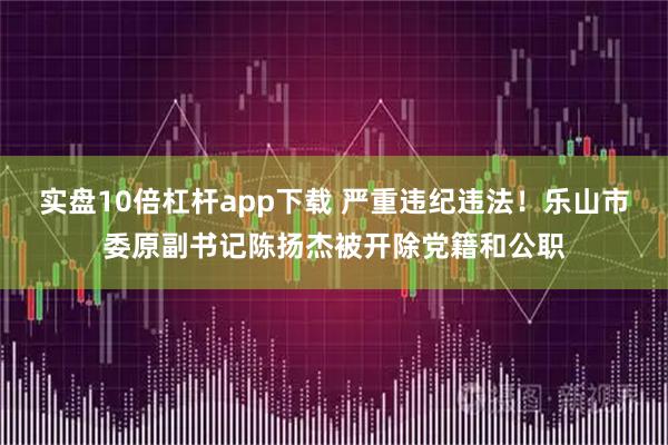 实盘10倍杠杆app下载 严重违纪违法！乐山市委原副书记陈扬杰被开除党籍和公职