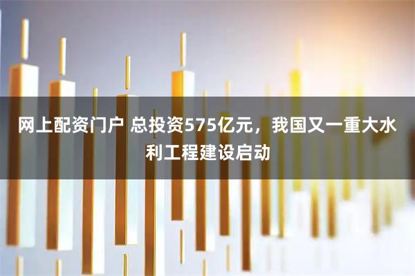 网上配资门户 总投资575亿元，我国又一重大水利工程建设启动