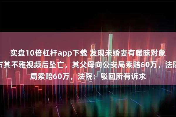 实盘10倍杠杆app下载 发现未婚妻有暧昧对象，南充一男子散布其不雅视频后坠亡，其父母向公安局索赔60万，法院：驳回所有诉求