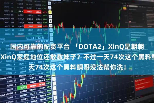 国内可靠的配资平台 「DOTA2」XinQ是朝朝老师？鲷哥质疑XinQ家庭地位还敢教妹子？不过一天74次这个黑料鲷哥没法帮你洗！