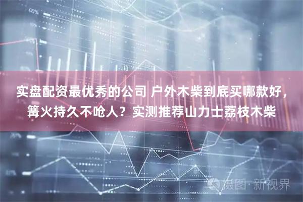 实盘配资最优秀的公司 户外木柴到底买哪款好，篝火持久不呛人？实测推荐山力士荔枝木柴