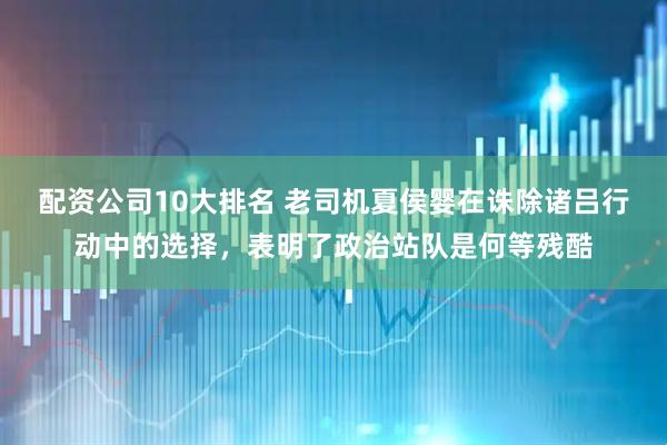 配资公司10大排名 老司机夏侯婴在诛除诸吕行动中的选择，表明了政治站队是何等残酷