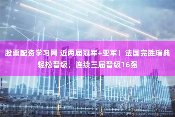 股票配资学习网 近两届冠军+亚军！法国完胜瑞典轻松晋级，连续三届晋级16强