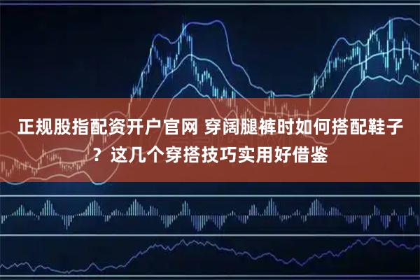 正规股指配资开户官网 穿阔腿裤时如何搭配鞋子？这几个穿搭技巧实用好借鉴