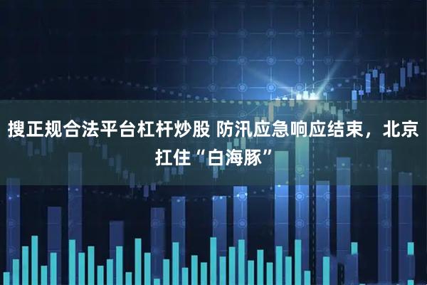 搜正规合法平台杠杆炒股 防汛应急响应结束，北京扛住“白海豚”