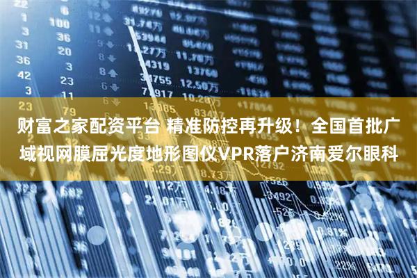 财富之家配资平台 精准防控再升级！全国首批广域视网膜屈光度地形图仪VPR落户济南爱尔眼科
