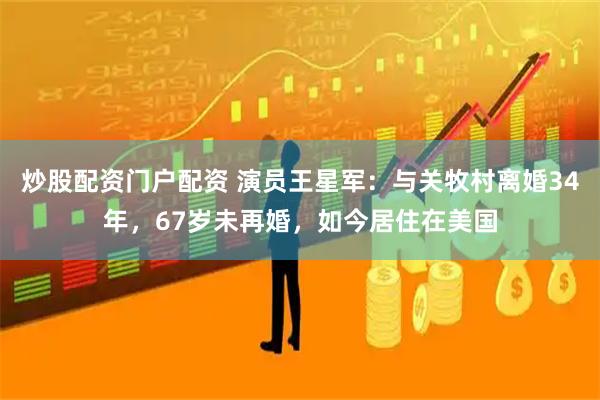 炒股配资门户配资 演员王星军：与关牧村离婚34年，67岁未再婚，如今居住在美国